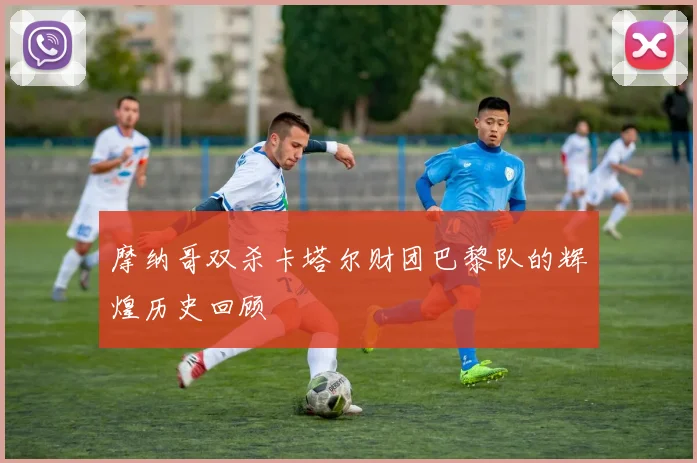 摩纳哥双杀卡塔尔财团巴黎队的辉煌历史回顾