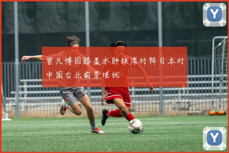 曾凡博因膝盖水肿缺席对阵日本对中国台北前景堪忧