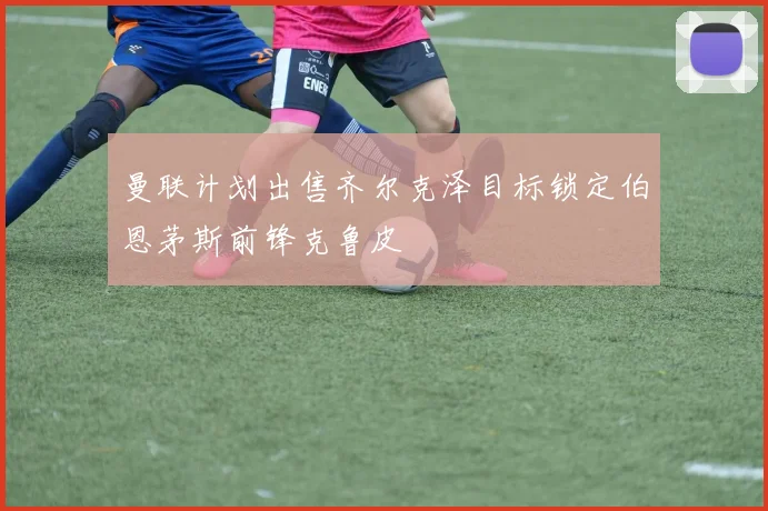 曼联计划出售齐尔克泽目标锁定伯恩茅斯前锋克鲁皮