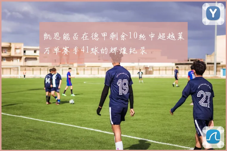凯恩能否在德甲剩余10轮中超越莱万单赛季41球的辉煌纪录