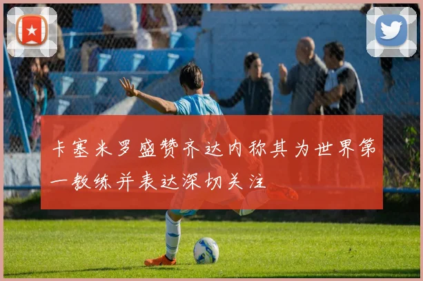 卡塞米罗盛赞齐达内称其为世界第一教练并表达深切关注