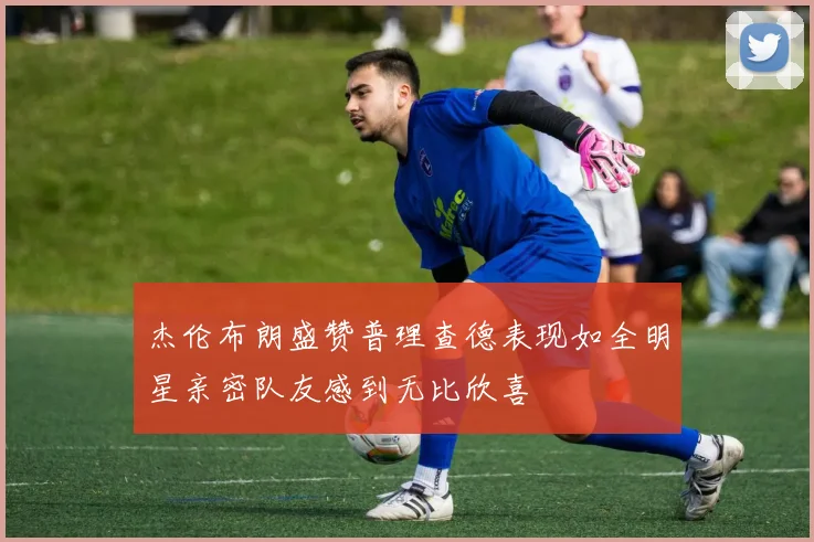 杰伦布朗盛赞普理查德表现如全明星亲密队友感到无比欣喜