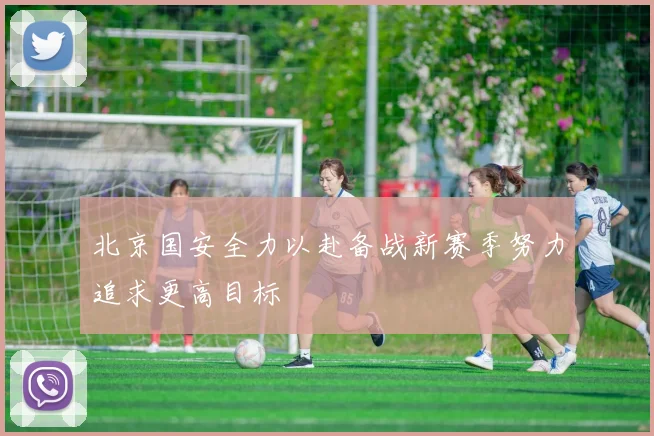 北京国安全力以赴备战新赛季努力追求更高目标