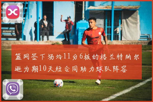 篮网签下场均11分6板的格兰特纳尔逊为期10天短合同助力球队阵容
